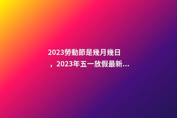 2023勞動節是幾月幾日，2023年五一放假最新安排-第1張-觀點-玄機派